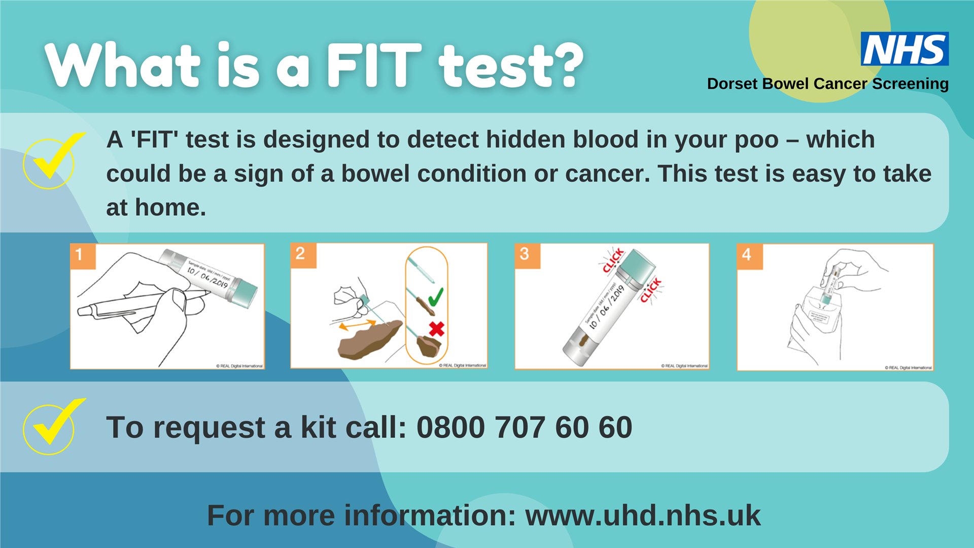 Image shows the 4 steps taken to collect a sample for a FIT test along with our words What is a FIT test? A 'FIT' test is designed to detect hidden blood in your poo - which could be a sign of a bowel condition or cancer. This test is easy to take at home. To request a kit call 0800 707 6060. For more information: www.uhd.nhs.uk. The NHS logo and Dorset Bowel Cancer Screening in the top right hand corner.
